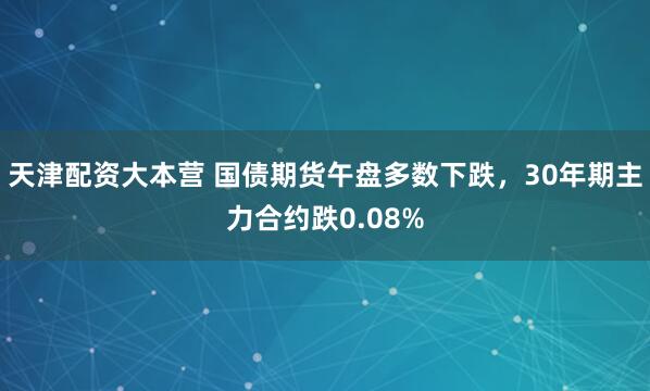 天津配资大本营 国债期货午盘多数下跌，30年期主力合约跌0.08%
