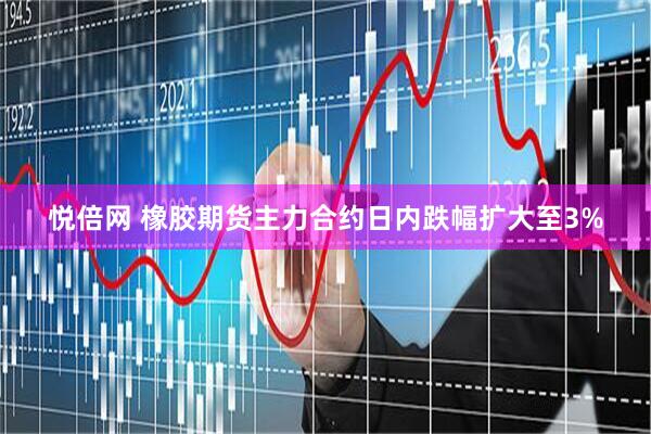 悦倍网 橡胶期货主力合约日内跌幅扩大至3%