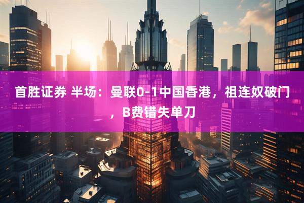 首胜证券 半场：曼联0-1中国香港，祖连奴破门，B费错失单刀