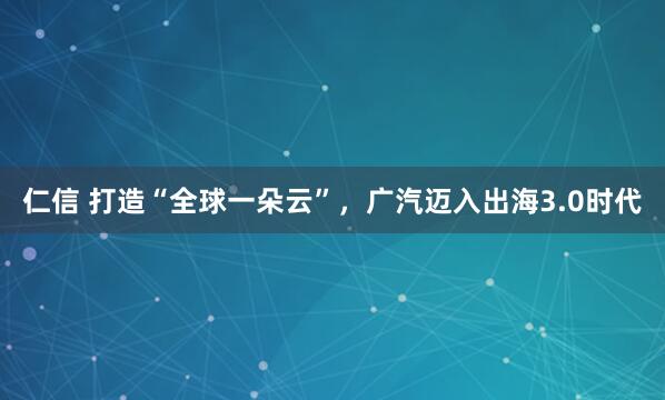 仁信 打造“全球一朵云”，广汽迈入出海3.0时代