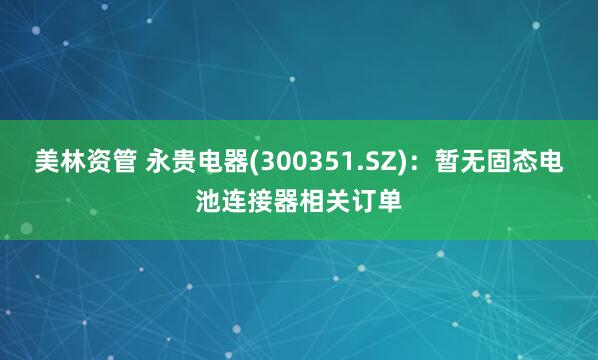 美林资管 永贵电器(300351.SZ)：暂无固态电池连接器相关订单