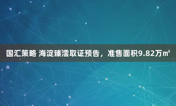 国汇策略 海淀臻澐取证预告，准售面积9.82万㎡