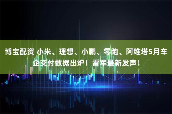 博宝配资 小米、理想、小鹏、零跑、阿维塔5月车企交付数据出炉！雷军最新发声！