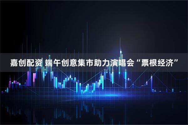 嘉创配资 端午创意集市助力演唱会“票根经济”