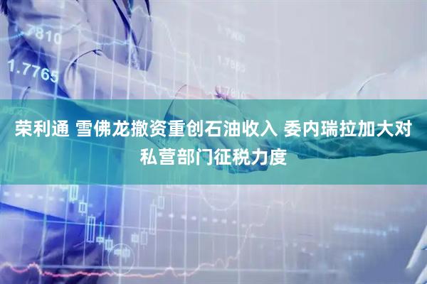 荣利通 雪佛龙撤资重创石油收入 委内瑞拉加大对私营部门征税力度