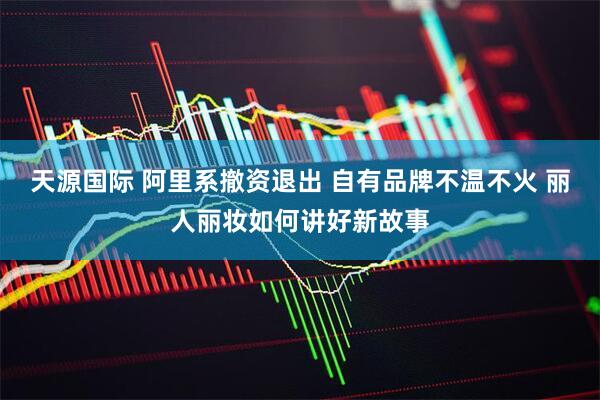 天源国际 阿里系撤资退出 自有品牌不温不火 丽人丽妆如何讲好新故事