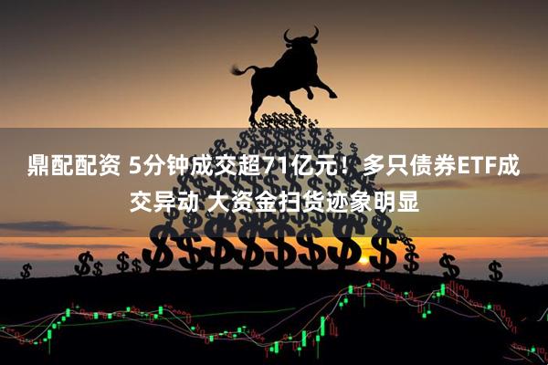 鼎配配资 5分钟成交超71亿元！多只债券ETF成交异动 大资金扫货迹象明显