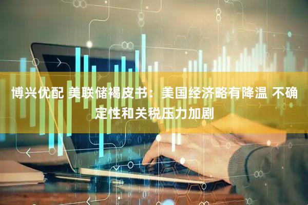 博兴优配 美联储褐皮书：美国经济略有降温 不确定性和关税压力加剧