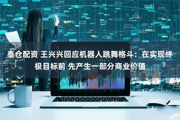 泰仓配资 王兴兴回应机器人跳舞格斗：在实现终极目标前 先产生一部分商业价值