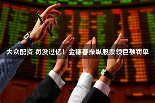 大众配资 罚没过亿！金穗春操纵股票领巨额罚单