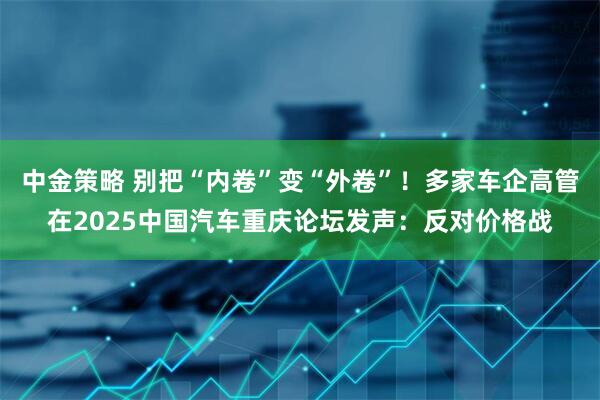 中金策略 别把“内卷”变“外卷”！多家车企高管在2025中国汽车重庆论坛发声：反对价格战