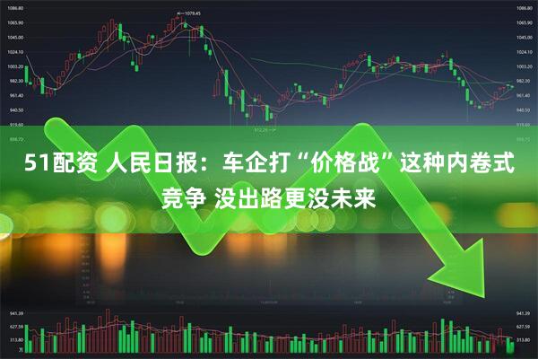 51配资 人民日报：车企打“价格战”这种内卷式竞争 没出路更没未来
