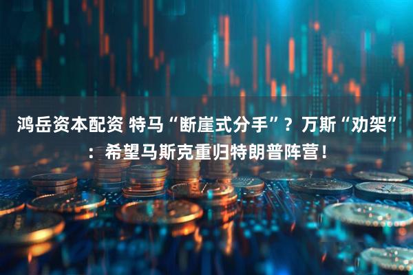 鸿岳资本配资 特马“断崖式分手”？万斯“劝架”：希望马斯克重归特朗普阵营！