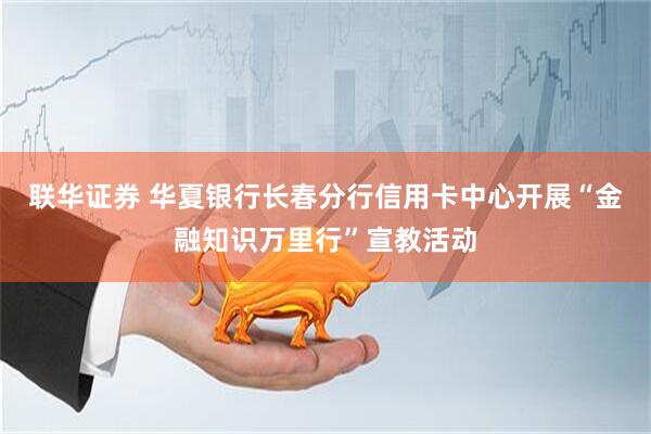 联华证券 华夏银行长春分行信用卡中心开展“金融知识万里行”宣教活动
