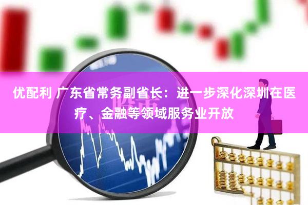 优配利 广东省常务副省长：进一步深化深圳在医疗、金融等领域服务业开放