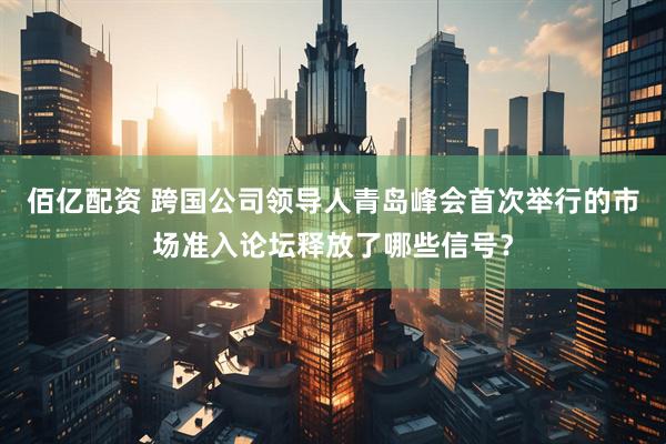 佰亿配资 跨国公司领导人青岛峰会首次举行的市场准入论坛释放了哪些信号？