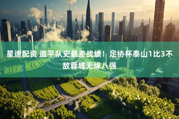 星速配资 追平队史最差战绩！足协杯泰山1比3不敌蓉城无缘八强
