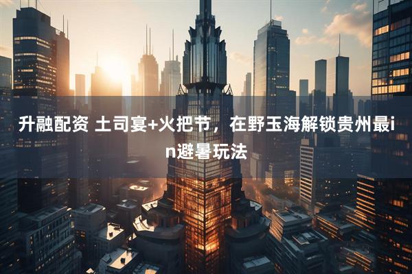 升融配资 土司宴+火把节，在野玉海解锁贵州最in避暑玩法