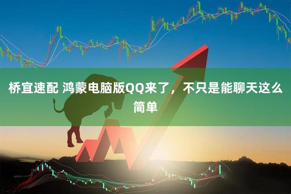 桥宜速配 鸿蒙电脑版QQ来了，不只是能聊天这么简单
