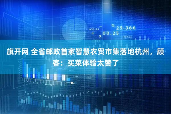 旗开网 全省邮政首家智慧农贸市集落地杭州，顾客：买菜体验太赞了