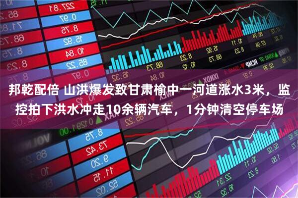 邦乾配倍 山洪爆发致甘肃榆中一河道涨水3米，监控拍下洪水冲走10余辆汽车，1分钟清空停车场