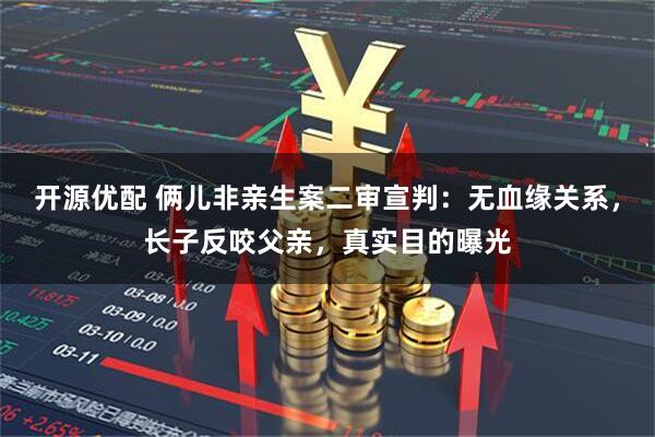 开源优配 俩儿非亲生案二审宣判：无血缘关系，长子反咬父亲，真实目的曝光