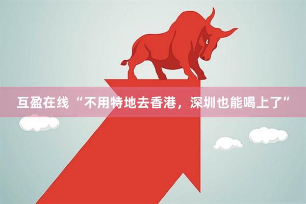 互盈在线 “不用特地去香港，深圳也能喝上了”