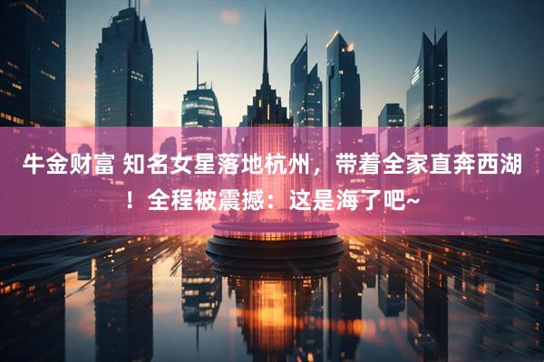 牛金财富 知名女星落地杭州，带着全家直奔西湖！全程被震撼：这是海了吧~