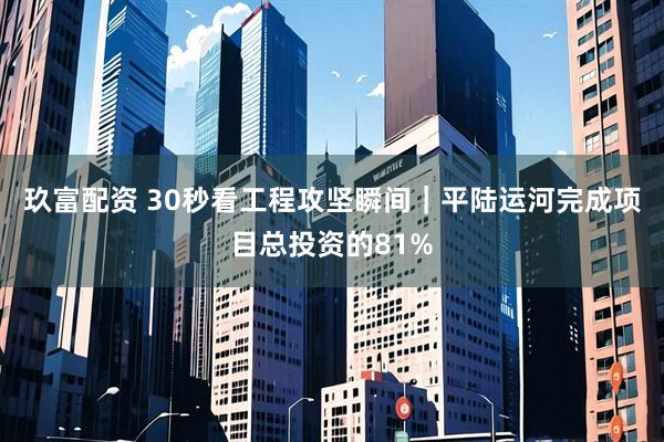 玖富配资 30秒看工程攻坚瞬间｜平陆运河完成项目总投资的81%