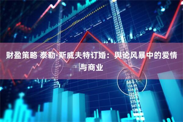 财盈策略 泰勒·斯威夫特订婚：舆论风暴中的爱情与商业