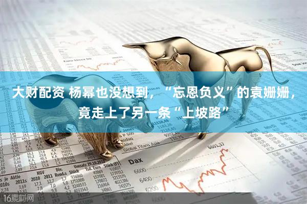 大财配资 杨幂也没想到，“忘恩负义”的袁姗姗，竟走上了另一条“上坡路”