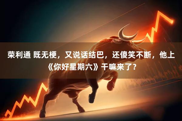 荣利通 既无梗，又说话结巴，还傻笑不断，他上《你好星期六》干嘛来了？