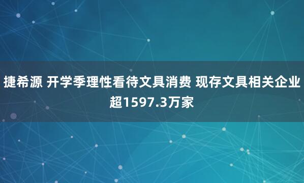捷希源 开学季理性看待文具消费 现存文具相关企业超1597.3万家