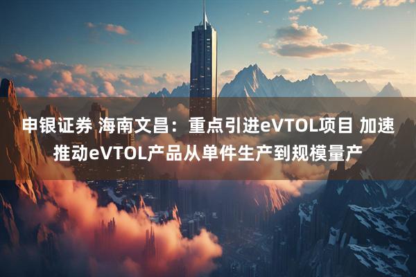 申银证券 海南文昌：重点引进eVTOL项目 加速推动eVTOL产品从单件生产到规模量产