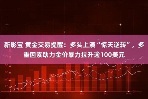新影宝 黄金交易提醒：多头上演“惊天逆转”，多重因素助力金价暴力拉升逾100美元