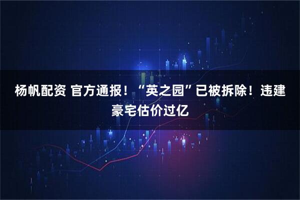 杨帆配资 官方通报！“英之园”已被拆除！违建豪宅估价过亿