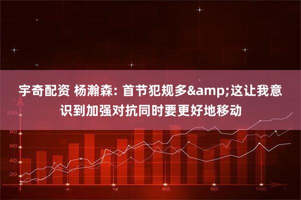 宇奇配资 杨瀚森: 首节犯规多&这让我意识到加强对抗同时要更好地移动