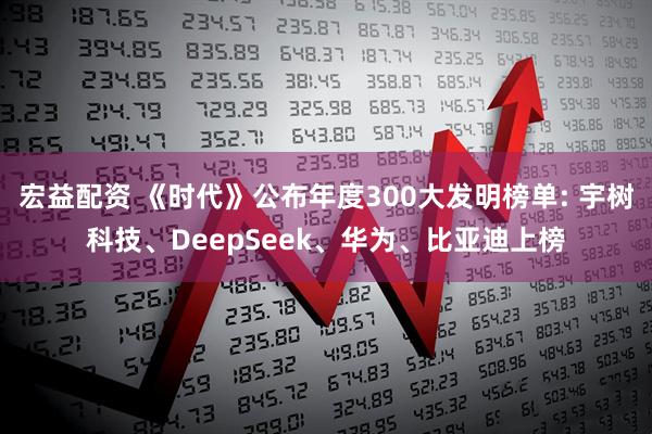 宏益配资 《时代》公布年度300大发明榜单: 宇树科技、DeepSeek、华为、比亚迪上榜