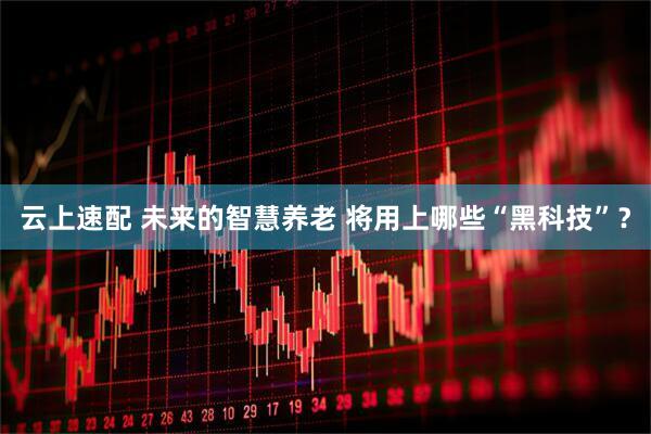 云上速配 未来的智慧养老 将用上哪些“黑科技”？