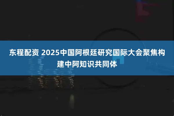东程配资 2025中国阿根廷研究国际大会聚焦构建中阿知识共同体