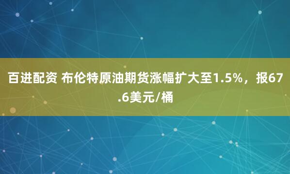 百进配资 布伦特原油期货涨幅扩大至1.5%，报67.6美元/桶