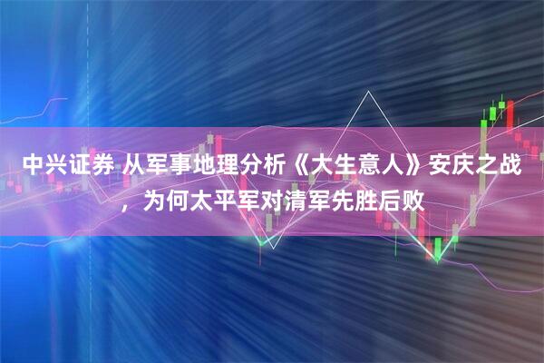 中兴证券 从军事地理分析《大生意人》安庆之战，为何太平军对清军先胜后败
