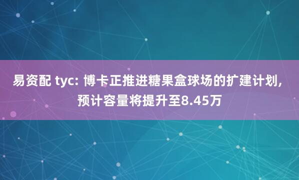 易资配 tyc: 博卡正推进糖果盒球场的扩建计划, 预计容量将提升至8.45万